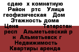 сдаю 3х комнатную. › Район ­ ртс › Улица ­ геофизическая › Дом ­ 15 › Этажность дома ­ 5 › Цена ­ 12 000 - Татарстан респ., Альметьевский р-н, Альметьевск г. Недвижимость » Квартиры аренда   